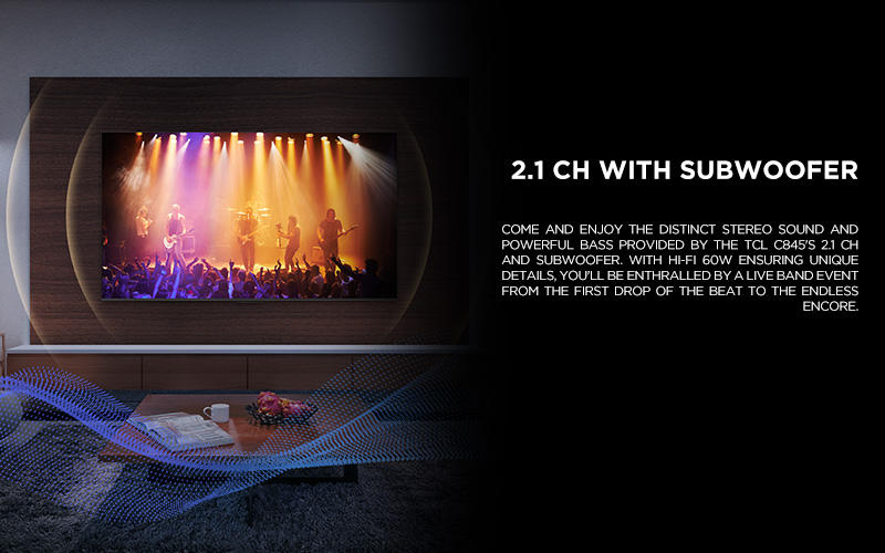 2.1 ch WITH SUBWOOFER - Come and enjoy the distinct stereo sound and powerful bass provided by the TCL C845's 2.1 CH and Subwoofer. With Hi-Fi 60W ensuring unique details, you'll be enthralled by a live band event from the first drop of the beat to the endless encore.